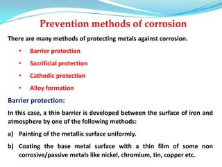 There are many methods of protecting metals against corrosion.
• Barrier protection
• Sacrificial protection
• Cathodic protection
• Alloy formation
Barrier protection:
In this case, a thin barrier is developed between the surface of iron and
atmosphere by one of the following methods:
a) Painting of the metallic surface uniformly.
b) Coating the base metal surface with a thin film of some non
corrosive/passive metals like nickel, chromium, tin, copper etc.
 
