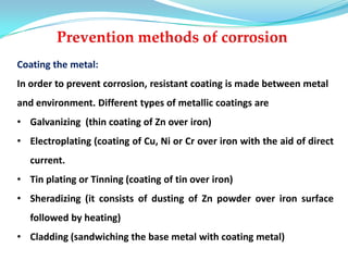 Coating the metal:
In order to prevent corrosion, resistant coating is made between metal
and environment. Different types of metallic coatings are
• Galvanizing (thin coating of Zn over iron)
• Electroplating (coating of Cu, Ni or Cr over iron with the aid of direct
current.
• Tin plating or Tinning (coating of tin over iron)
• Sheradizing (it consists of dusting of Zn powder over iron surface
followed by heating)
• Cladding (sandwiching the base metal with coating metal)
 