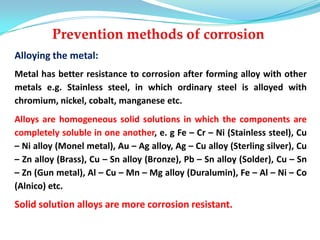 Alloying the metal:
Metal has better resistance to corrosion after forming alloy with other
metals e.g. Stainless steel, in which ordinary steel is alloyed with
chromium, nickel, cobalt, manganese etc.
Alloys are homogeneous solid solutions in which the components are
completely soluble in one another, e. g Fe – Cr – Ni (Stainless steel), Cu
– Ni alloy (Monel metal), Au – Ag alloy, Ag – Cu alloy (Sterling silver), Cu
– Zn alloy (Brass), Cu – Sn alloy (Bronze), Pb – Sn alloy (Solder), Cu – Sn
– Zn (Gun metal), Al – Cu – Mn – Mg alloy (Duralumin), Fe – Al – Ni – Co
(Alnico) etc.
Solid solution alloys are more corrosion resistant.
 