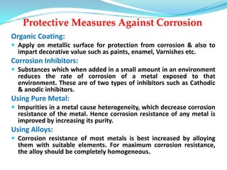 Protective Measures Against Corrosion
Organic Coating:
 Apply on metallic surface for protection from corrosion & also to
impart decorative value such as paints, enamel, Varnishes etc.
Corrosion Inhibitors:
 Substances which when added in a small amount in an environment
reduces the rate of corrosion of a metal exposed to that
environment. These are of two types of inhibitors such as Cathodic
& anodic inhibitors.
Using Pure Metal:
 Impurities in a metal cause heterogeneity, which decrease corrosion
resistance of the metal. Hence corrosion resistance of any metal is
improved by increasing its purity.
Using Alloys:
 Corrosion resistance of most metals is best increased by alloying
them with suitable elements. For maximum corrosion resistance,
the alloy should be completely homogeneous.
 