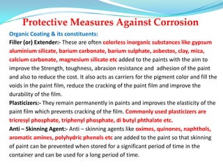 Protective Measures Against Corrosion
Organic Coating & its constituents:
Filler (or) Extender:- These are often colorless inorganic substances like gypsum
aluminium silicate, barium carbonate, barium sulphate, asbestos, clay, mica,
calcium carbonate, magnesium silicate etc added to the paints with the aim to
improve the Strength, toughness, abrasion resistance and adhesion of the paint
and also to reduce the cost. It also acts as carriers for the pigment color and fill the
voids in the paint film, reduce the cracking of the paint film and improve the
durability of the film.
Plasticizers:- They remain permanently in paints and improves the elasticity of the
paint film which prevents cracking of the film. Commonly used plasticizers are
tricresyl phosphate, triphenyl phosphate, di butyl phthalate etc.
Anti – Skinning Agent:- Anti – skinning agents like oximes, quinones, naphthols,
aromatic amines, polyhydric phenols etc are added to the paint so that skinning
of paint can be prevented when stored for a significant period of time in the
container and can be used for a long period of time.
 