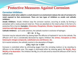 Protective Measures Against Corrosion
Corrosion Inhibitors:
Substances which when added in a small amount in an environment reduces the rate of corrosion of a
metal exposed to that environment. There are two types of inhibitors as anodic and cathodic
inhibitors.
Anodic inhibitors:- Anodic inhibitors stop the corrosion reaction, occurring at anode, by forming a
precipitate with a newly produced metal ion. These are adsorbed on the metal surface in the form of a
protective film or barrier. Examples:- Chromates, Phosphates, Silicates, Tungstates and other transition
metal ions with high oxygen content.
Cathodic inhibitors:- a) In acidic solutions, the cathodic reaction is evolution of hydrogen.
2H+ + 2e- → H2(g)
Corrosion may be reduced either by slowing down the diffusion of hydrated H+ ions to the cathode. The
diffusion of H+ ions is considerably decreased by organic inhibitors like amines, mercaptans or thiol,
heterocyclic nitrogen compounds, substituted urea and thiourea etc.
b) In neutral solutions, the cathodic reaction is the absorption of Oxygen.
1/2O2 + H2O + 2e– → 2OH–
Corrosion is controlled either by eliminating oxygen from the corroding medium or by retarding its
diffusion to the cathodic area. The oxygen is eliminated either by reducing agents like Na2SO3, Na2S,
NH2NH2 or by deaeration. The inhibitors like Mg, Zn or Ni salts tend to retard the diffusion of OH- ions to
cathodic areas.
 