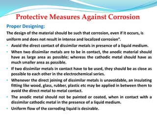 Protective Measures Against Corrosion
Proper Designing:
The design of the material should be such that corrosion, even if it occurs, is
uniform and does not result in intense and localized corrosion”.
• Avoid the direct contact of dissimilar metals in presence of a liquid medium.
• When two dissimilar metals are to be in contact, the anodic material should
have as large area as possible; whereas the cathodic metal should have as
much smaller area as possible.
• If two dissimilar metals in contact have to be used, they should be as close as
possible to each other in the electrochemical series.
• Whenever the direct joining of dissimilar metals is unavoidable, an insulating
fitting like wood, glass, rubber, plastic etc may be applied in between them to
avoid the direct metal to metal contact.
• The anodic metal should not be painted or coated, when in contact with a
dissimilar cathodic metal in the presence of a liquid medium.
• Uniform flow of the corroding liquid is desirable.
 