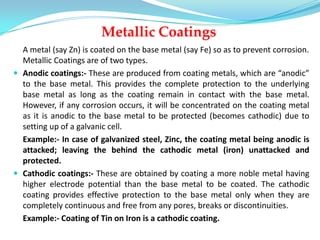 Metallic Coatings
A metal (say Zn) is coated on the base metal (say Fe) so as to prevent corrosion.
Metallic Coatings are of two types.
 Anodic coatings:- These are produced from coating metals, which are “anodic”
to the base metal. This provides the complete protection to the underlying
base metal as long as the coating remain in contact with the base metal.
However, if any corrosion occurs, it will be concentrated on the coating metal
as it is anodic to the base metal to be protected (becomes cathodic) due to
setting up of a galvanic cell.
Example:- In case of galvanized steel, Zinc, the coating metal being anodic is
attacked; leaving the behind the cathodic metal (iron) unattacked and
protected.
 Cathodic coatings:- These are obtained by coating a more noble metal having
higher electrode potential than the base metal to be coated. The cathodic
coating provides effective protection to the base metal only when they are
completely continuous and free from any pores, breaks or discontinuities.
Example:- Coating of Tin on Iron is a cathodic coating.
 