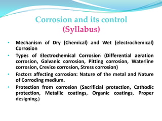 • Mechanism of Dry (Chemical) and Wet (electrochemical)
Corrosion
• Types of Electrochemical Corrosion (Differential aeration
corrosion, Galvanic corrosion, Pitting corrosion, Waterline
corrosion, Crevice corrosion, Stress corrosion)
• Factors affecting corrosion: Nature of the metal and Nature
of Corroding medium.
• Protection from corrosion (Sacrificial protection, Cathodic
protection, Metallic coatings, Organic coatings, Proper
designing.)
 