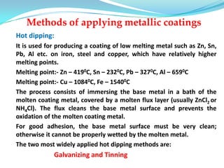 Methods of applying metallic coatings
Hot dipping:
It is used for producing a coating of low melting metal such as Zn, Sn,
Pb, Al etc. on iron, steel and copper, which have relatively higher
melting points.
Melting point:- Zn – 4190C, Sn – 2320C, Pb – 3270C, Al – 6590C
Melting point:- Cu – 10840C, Fe – 15400C
The process consists of immersing the base metal in a bath of the
molten coating metal, covered by a molten flux layer (usually ZnCl2 or
NH4Cl). The flux cleans the base metal surface and prevents the
oxidation of the molten coating metal.
For good adhesion, the base metal surface must be very clean;
otherwise it cannot be properly wetted by the molten metal.
The two most widely applied hot dipping methods are:
Galvanizing and Tinning
 