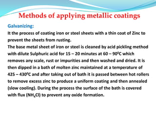 Methods of applying metallic coatings
Galvanizing:
It the process of coating iron or steel sheets with a thin coat of Zinc to
prevent the sheets from rusting.
The base metal sheet of iron or steel is cleaned by acid pickling method
with dilute Sulphuric acid for 15 – 20 minutes at 60 – 900C which
removes any scale, rust or impurities and then washed and dried. It is
then dipped in a bath of molten zinc maintained at a temperature of
425 – 4300C and after taking out of bath it is passed between hot rollers
to remove excess zinc to produce a uniform coating and then annealed
(slow cooling). During the process the surface of the bath is covered
with flux (NH4Cl) to prevent any oxide formation.
 
