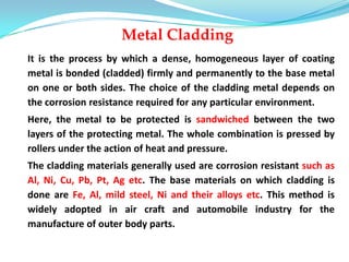 Metal Cladding
It is the process by which a dense, homogeneous layer of coating
metal is bonded (cladded) firmly and permanently to the base metal
on one or both sides. The choice of the cladding metal depends on
the corrosion resistance required for any particular environment.
Here, the metal to be protected is sandwiched between the two
layers of the protecting metal. The whole combination is pressed by
rollers under the action of heat and pressure.
The cladding materials generally used are corrosion resistant such as
Al, Ni, Cu, Pb, Pt, Ag etc. The base materials on which cladding is
done are Fe, Al, mild steel, Ni and their alloys etc. This method is
widely adopted in air craft and automobile industry for the
manufacture of outer body parts.
 