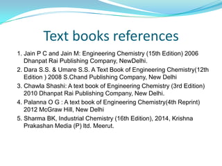 Text books references
1. Jain P C and Jain M: Engineering Chemistry (15th Edition) 2006
Dhanpat Rai Publishing Company, NewDelhi.
2. Dara S.S. & Umare S.S. A Text Book of Engineering Chemistry(12th
Edition ) 2008 S.Chand Publishing Company, New Delhi
3. Chawla Shashi: A text book of Engineering Chemistry (3rd Edition)
2010 Dhanpat Rai Publishing Company, New Delhi.
4. Palanna O G : A text book of Engineering Chemistry(4th Reprint)
2012 McGraw Hill, New Delhi
5. Sharma BK, Industrial Chemistry (16th Edition), 2014, Krishna
Prakashan Media (P) ltd. Meerut.
 
