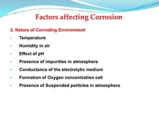 2. Nature of Corroding Environment
• Temperature
• Humidity in air
• Effect of pH
• Presence of impurities in atmosphere
• Conductance of the electrolytic medium
• Formation of Oxygen concentration cell
• Presence of Suspended particles in atmosphere
Factors affecting Corrosion
 
