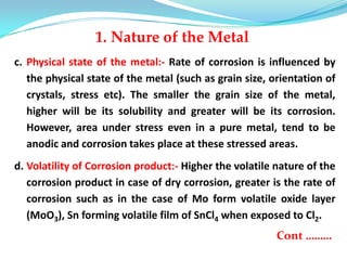 c. Physical state of the metal:- Rate of corrosion is influenced by
the physical state of the metal (such as grain size, orientation of
crystals, stress etc). The smaller the grain size of the metal,
higher will be its solubility and greater will be its corrosion.
However, area under stress even in a pure metal, tend to be
anodic and corrosion takes place at these stressed areas.
d. Volatility of Corrosion product:- Higher the volatile nature of the
corrosion product in case of dry corrosion, greater is the rate of
corrosion such as in the case of Mo form volatile oxide layer
(MoO3), Sn forming volatile film of SnCl4 when exposed to Cl2.
Cont ………
1. Nature of the Metal
 