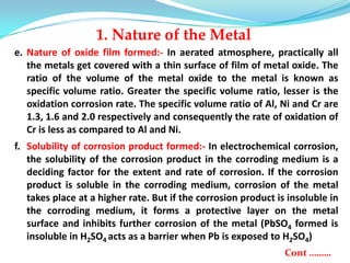 e. Nature of oxide film formed:- In aerated atmosphere, practically all
the metals get covered with a thin surface of film of metal oxide. The
ratio of the volume of the metal oxide to the metal is known as
specific volume ratio. Greater the specific volume ratio, lesser is the
oxidation corrosion rate. The specific volume ratio of Al, Ni and Cr are
1.3, 1.6 and 2.0 respectively and consequently the rate of oxidation of
Cr is less as compared to Al and Ni.
f. Solubility of corrosion product formed:- In electrochemical corrosion,
the solubility of the corrosion product in the corroding medium is a
deciding factor for the extent and rate of corrosion. If the corrosion
product is soluble in the corroding medium, corrosion of the metal
takes place at a higher rate. But if the corrosion product is insoluble in
the corroding medium, it forms a protective layer on the metal
surface and inhibits further corrosion of the metal (PbSO4 formed is
insoluble in H2SO4 acts as a barrier when Pb is exposed to H2SO4)
Cont ………
1. Nature of the Metal
 