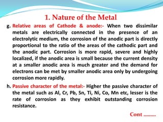 g. Relative areas of Cathode & anode:- When two dissimilar
metals are electrically connected in the presence of an
electrolytic medium, the corrosion of the anodic part is directly
proportional to the ratio of the areas of the cathodic part and
the anodic part. Corrosion is more rapid, severe and highly
localized, if the anodic area is small because the current density
at a smaller anodic area is much greater and the demand for
electrons can be met by smaller anodic area only by undergoing
corrosion more rapidly.
h. Passive character of the metal:- Higher the passive character of
the metal such as Al, Cr, Pb, Sn, Ti, Ni, Co, Mn etc, lesser is the
rate of corrosion as they exhibit outstanding corrosion
resistance.
Cont ………
1. Nature of the Metal
 