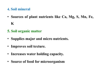 4. Soil mineral
• Sources of plant nutrients like Ca, Mg, S, Mn, Fe,
K
5. Soil organic matter
• Supplies major and micro nutrients.
• Improves soil texture.
• Increases water holding capacity.
• Source of food for microorganism
 