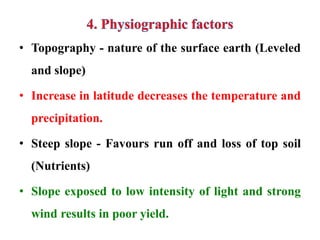 • Topography - nature of the surface earth (Leveled
and slope)
• Increase in latitude decreases the temperature and
precipitation.
• Steep slope - Favours run off and loss of top soil
(Nutrients)
• Slope exposed to low intensity of light and strong
wind results in poor yield.
 