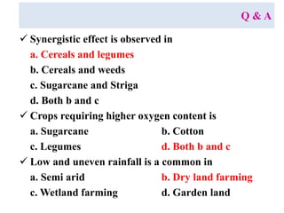 Q & A
 Synergistic effect is observed in
a. Cereals and legumes
b. Cereals and weeds
c. Sugarcane and Striga
d. Both b and c
 Crops requiring higher oxygen content is
a. Sugarcane b. Cotton
c. Legumes d. Both b and c
 Low and uneven rainfall is a common in
a. Semi arid b. Dry land farming
c. Wetland farming d. Garden land
 