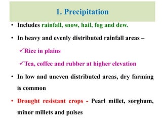 1. Precipitation
• Includes rainfall, snow, hail, fog and dew.
• In heavy and evenly distributed rainfall areas –
Rice in plains
Tea, coffee and rubber at higher elevation
• In low and uneven distributed areas, dry farming
is common
• Drought resistant crops - Pearl millet, sorghum,
minor millets and pulses
 