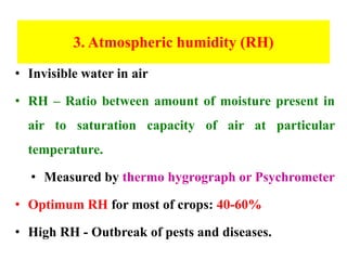 3. Atmospheric humidity (RH)
• Invisible water in air
• RH – Ratio between amount of moisture present in
air to saturation capacity of air at particular
temperature.
• Measured by thermo hygrograph or Psychrometer
• Optimum RH for most of crops: 40-60%
• High RH - Outbreak of pests and diseases.
 