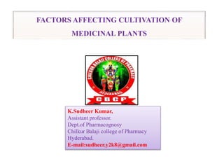 FACTORS AFFECTING CULTIVATION OF
MEDICINAL PLANTS
K.Sudheer Kumar,
Assistant professor.
Dept.of Pharmacognosy
Chilkur Balaji college of Pharmacy
Hyderabad.
E-mail:sudheer.y2k8@gmail.com
 