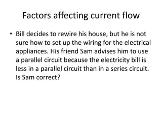 Factors affecting current flow
• Bill decides to rewire his house, but he is not
sure how to set up the wiring for the electrical
appliances. His friend Sam advises him to use
a parallel circuit because the electricity bill is
less in a parallel circuit than in a series circuit.
Is Sam correct?
 