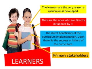 LEARNERS
The learners are the very reason a
curriculum is developed.
They are the ones who are directly
influenced by it.
The direct beneficiary of the
curriculum implementation. Upon
them lie the success or failure of
the curriculum.
Primary stakeholders
 
