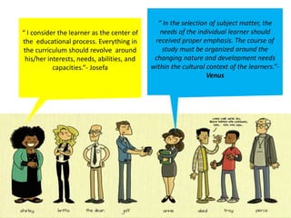 “ I consider the learner as the center of
the educational process. Everything in
the curriculum should revolve around
his/her interests, needs, abilities, and
capacities.”- Josefa
“ In the selection of subject matter, the
needs of the individual learner should
received proper emphasis. The course of
study must be organized around the
changing nature and development needs
within the cultural context of the learners.”-
Venus
 