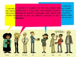 “ I consider the learner as the center of
the educational process. Everything in
the curriculum should revolve around
his/her interests, needs, abilities, and
capacities.”- Josefa
“ In the selection of subject matter, the
needs of the individual learner should
received proper emphasis. The course of
study must be organized around the
changing nature and development needs
within the cultural context of the learners.”-
Venus
“ Learners or student are the very reason why
school exist. It is the school’ responsibility to further
develop the learners’ knowledge, skills, talents and
attitude to face the different situations in life.”-
Monique
 