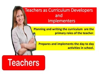 Planning and writing the curriculum are the
primary roles of the teacher.
Teachers as Curriculum Developers
and
Implementers
Prepares and implements the day to day
activities in school.
 