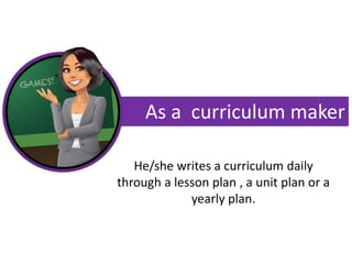 As a curriculum maker
He/she writes a curriculum daily
through a lesson plan , a unit plan or a
yearly plan.
 