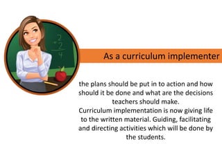 As a curriculum implementer
the plans should be put in to action and how
should it be done and what are the decisions
teachers should make.
Curriculum implementation is now giving life
to the written material. Guiding, facilitating
and directing activities which will be done by
the students.
 