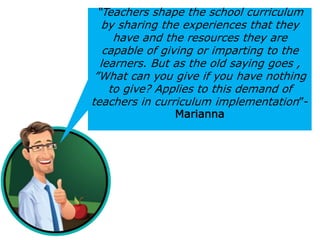 “Teachers shape the school curriculum
by sharing the experiences that they
have and the resources they are
capable of giving or imparting to the
learners. But as the old saying goes ,
”What can you give if you have nothing
to give? Applies to this demand of
teachers in curriculum implementation”-
Marianna
 