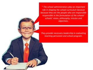 “ The school administrators play an important
role in shaping the school curriculum because
because they are the people who are responsible
responsible in the formulation of the schools’
schools’ vision, philosophy, mission and
objectives.
They provide necessary leadership in evaluating
teaching personnel and school program.
 