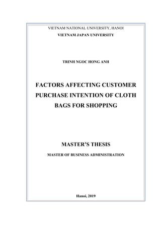 VIETNAM NATIONAL UNIVERSITY, HANOI
VIETNAM JAPAN UNIVERSITY
TRINH NGOC HONG ANH
FACTORS AFFECTING CUSTOMER
PURCHASE INTENTION OF CLOTH
BAGS FOR SHOPPING
MASTER’S THESIS
MASTER OF BUSINESS ADMINISTRATION
Hanoi, 2019
H i
 