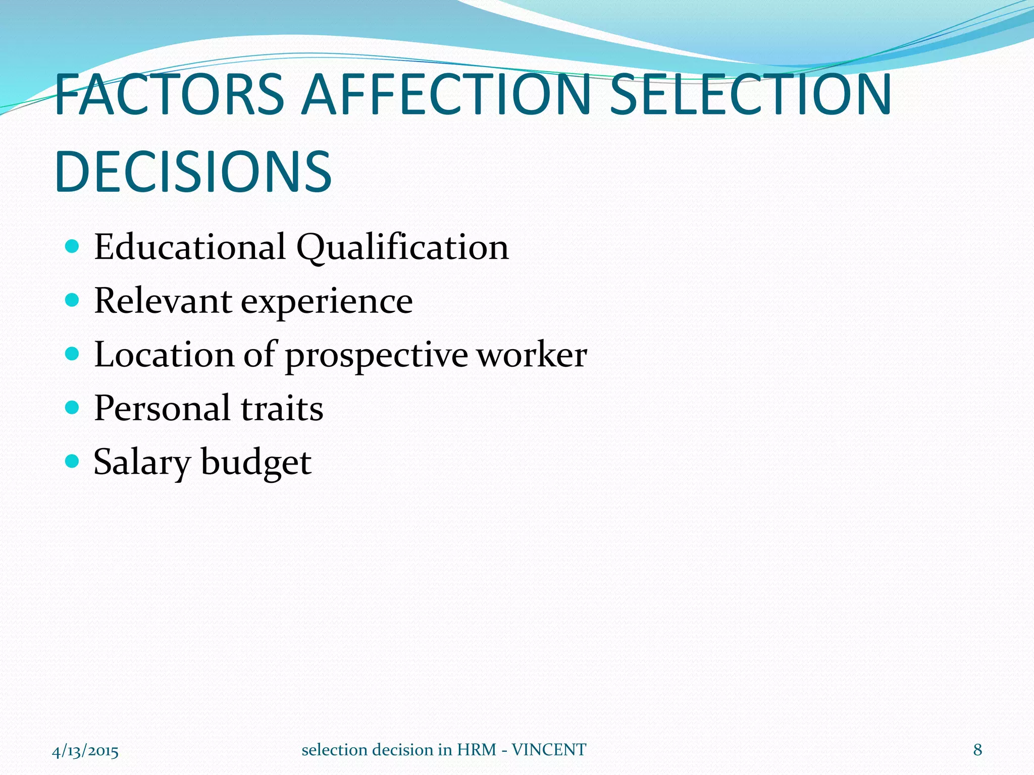 FACTORS AFFECTION SELECTION
DECISIONS
 Educational Qualification
 Relevant experience
 Location of prospective worker
 Personal traits
 Salary budget
4/13/2015 selection decision in HRM - VINCENT 8
 
