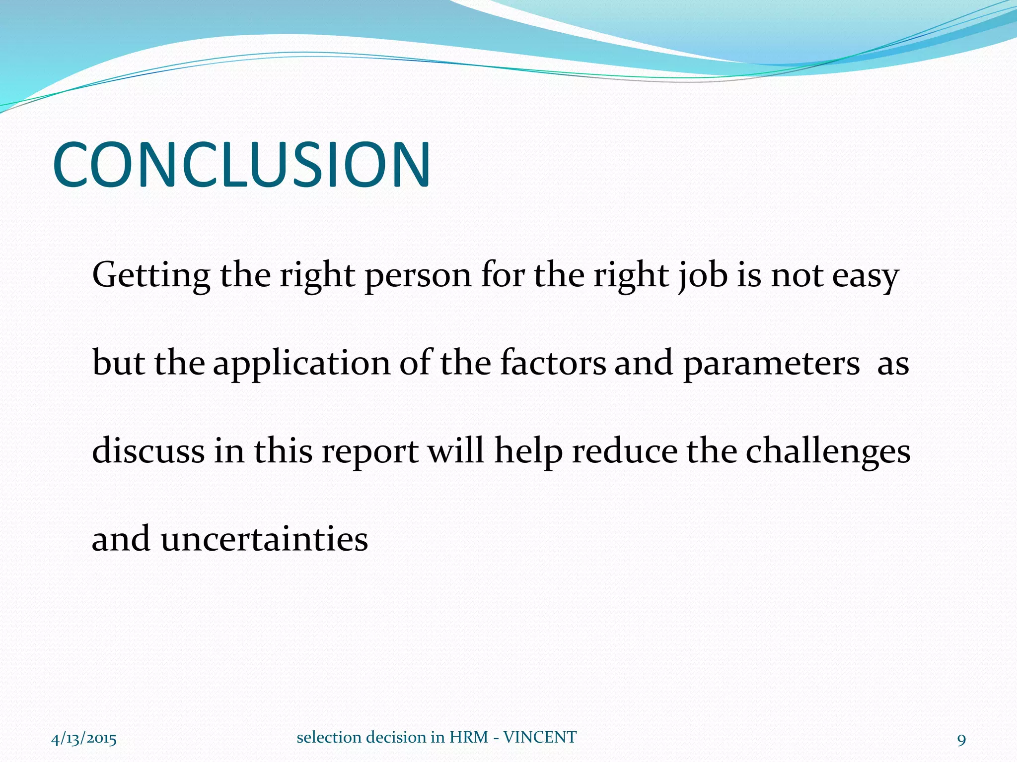 CONCLUSION
Getting the right person for the right job is not easy
but the application of the factors and parameters as
discuss in this report will help reduce the challenges
and uncertainties
4/13/2015 selection decision in HRM - VINCENT 9
 