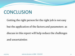 CONCLUSION
Getting the right person for the right job is not easy
but the application of the factors and parameters as
discuss in this report will help reduce the challenges
and uncertainties
4/13/2015 selection decision in HRM - VINCENT 9
 
