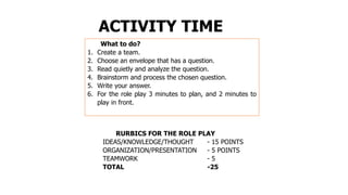 ACTIVITY TIME
What to do?
1. Create a team.
2. Choose an envelope that has a question.
3. Read quietly and analyze the question.
4. Brainstorm and process the chosen question.
5. Write your answer.
6. For the role play 3 minutes to plan, and 2 minutes to
play in front.
RURBICS FOR THE ROLE PLAY
IDEAS/KNOWLEDGE/THOUGHT - 15 POINTS
ORGANIZATION/PRESENTATION - 5 POINTS
TEAMWORK - 5
TOTAL -25
 