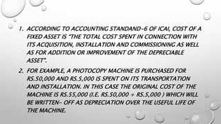 1. ACCORDING TO ACCOUNTING STANDAND-6 OF ICAI, COST OF A
FIXED ASSET IS “THE TOTAL COST SPENT IN CONNECTION WITH
ITS ACQUISITION, INSTALLATION AND COMMISSIONING AS WELL
AS FOR ADDITION OR IMPROVEMENT OF THE DEPRECIABLE
ASSET”.
2. FOR EXAMPLE, A PHOTOCOPY MACHINE IS PURCHASED FOR
RS.50,000 AND RS.5,000 IS SPENT ON ITS TRANSPORTATION
AND INSTALLATION. IN THIS CASE THE ORIGINAL COST OF THE
MACHINE IS RS.55,000 (I.E. RS.50,000 + RS.5,000 ) WHICH WILL
BE WRITTEN- OFF AS DEPRECIATION OVER THE USEFUL LIFE OF
THE MACHINE.
 