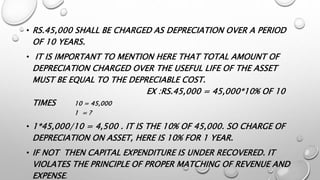 • RS.45,000 SHALL BE CHARGED AS DEPRECIATION OVER A PERIOD
OF 10 YEARS.
• IT IS IMPORTANT TO MENTION HERE THAT TOTAL AMOUNT OF
DEPRECIATION CHARGED OVER THE USEFUL LIFE OF THE ASSET
MUST BE EQUAL TO THE DEPRECIABLE COST.
EX :RS.45,000 = 45,000*10% OF 10
TIMES 10 = 45,000
1 = ?
• 1*45,000/10 = 4,500 . IT IS THE 10% OF 45,000. SO CHARGE OF
DEPRECIATION ON ASSET, HERE IS 10% FOR 1 YEAR.
• IF NOT THEN CAPITAL EXPENDITURE IS UNDER RECOVERED. IT
VIOLATES THE PRINCIPLE OF PROPER MATCHING OF REVENUE AND
EXPENSE.
 