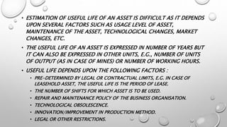 • ESTIMATION OF USEFUL LIFE OF AN ASSET IS DIFFICULT AS IT DEPENDS
UPON SEVERAL FACTORS SUCH AS USAGE LEVEL OF ASSET,
MAINTENANCE OF THE ASSET, TECHNOLOGICAL CHANGES, MARKET
CHANGES, ETC.
• THE USEFUL LIFE OF AN ASSET IS EXPRESSED IN NUMBER OF YEARS BUT
IT CAN ALSO BE EXPRESSED IN OTHER UNITS, E.G., NUMBER OF UNITS
OF OUTPUT (AS IN CASE OF MINES) OR NUMBER OF WORKING HOURS.
• USEFUL LIFE DEPENDS UPON THE FOLLOWING FACTORS :
• PRE-DETERMINED BY LEGAL OR CONTRACTUAL LIMITS, E.G. IN CASE OF
LEASEHOLD ASSET, THE USEFUL LIFE IS THE PERIOD OF LEASE.
• THE NUMBER OF SHIFTS FOR WHICH ASSET IS TO BE USED.
• REPAIR AND MAINTENANCE POLICY OF THE BUSINESS ORGANISATION.
• TECHNOLOGICAL OBSOLESCENCE.
• INNOVATION/IMPROVEMENT IN PRODUCTION METHOD.
• LEGAL OR OTHER RESTRICTIONS.
 
