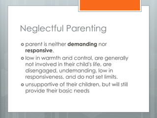 Neglectful Parenting 
 parent is neither demanding nor 
responsive. 
 low in warmth and control, are generally 
not involved in their child's life, are 
disengaged, undemanding, low in 
responsiveness, and do not set limits. 
 unsupportive of their children, but will still 
provide their basic needs 
 