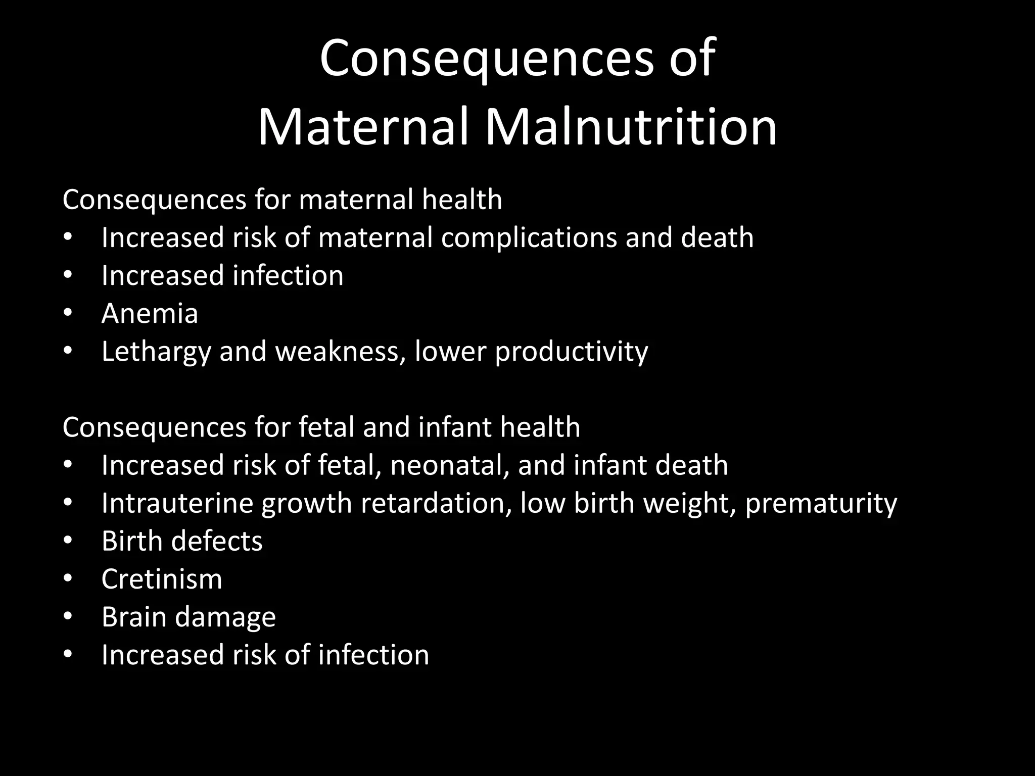 Consequences of
Maternal Malnutrition
Consequences for maternal health
• Increased risk of maternal complications and death
• Increased infection
• Anemia
• Lethargy and weakness, lower productivity
Consequences for fetal and infant health
• Increased risk of fetal, neonatal, and infant death
• Intrauterine growth retardation, low birth weight, prematurity
• Birth defects
• Cretinism
• Brain damage
• Increased risk of infection
 
