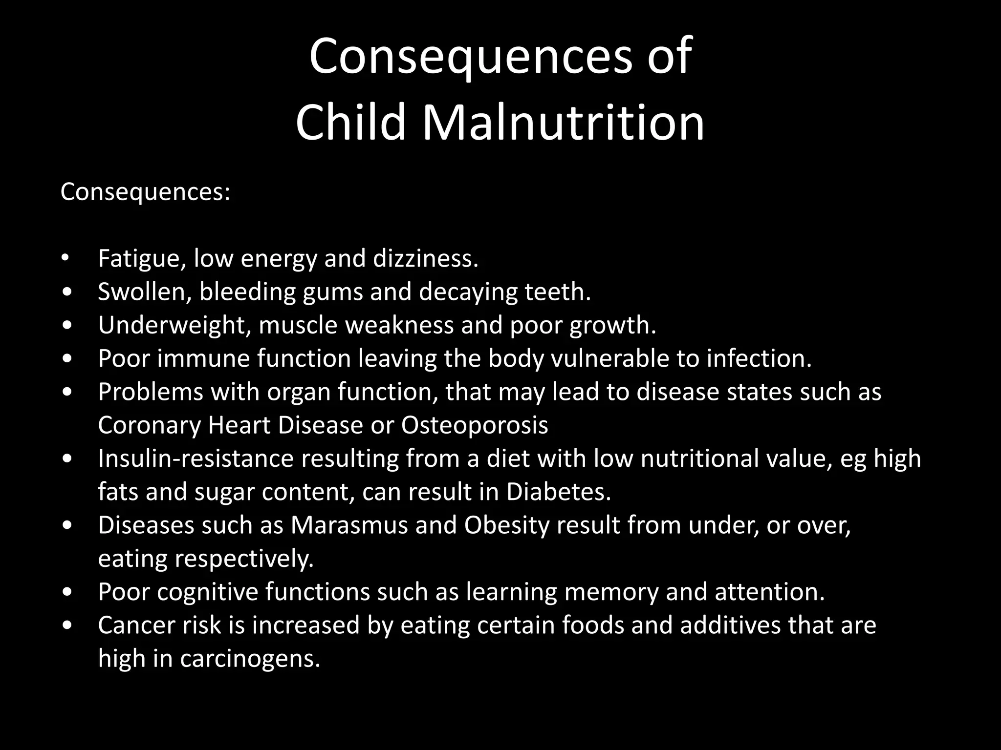 Consequences of
Child Malnutrition
Consequences:
• Fatigue, low energy and dizziness.
• Swollen, bleeding gums and decaying teeth.
• Underweight, muscle weakness and poor growth.
• Poor immune function leaving the body vulnerable to infection.
• Problems with organ function, that may lead to disease states such as
Coronary Heart Disease or Osteoporosis
• Insulin-resistance resulting from a diet with low nutritional value, eg high
fats and sugar content, can result in Diabetes.
• Diseases such as Marasmus and Obesity result from under, or over,
eating respectively.
• Poor cognitive functions such as learning memory and attention.
• Cancer risk is increased by eating certain foods and additives that are
high in carcinogens.
 