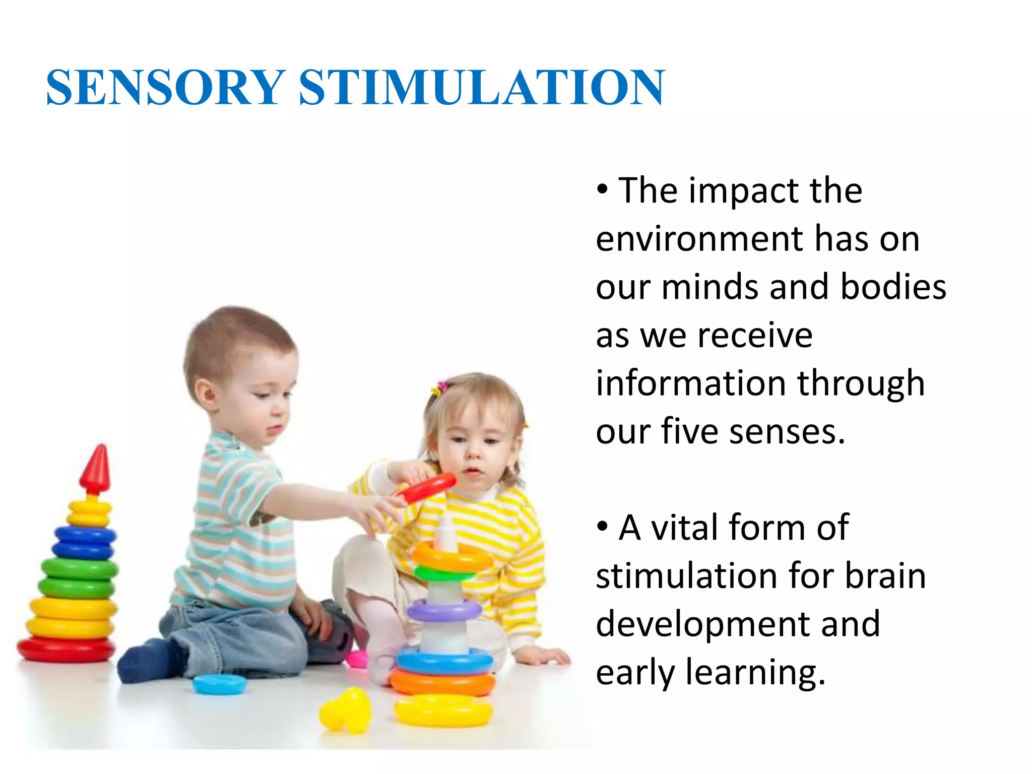 SENSORY STIMULATION
• The impact the
environment has on
our minds and bodies
as we receive
information through
our five senses.
• A vital form of
stimulation for brain
development and
early learning.
 