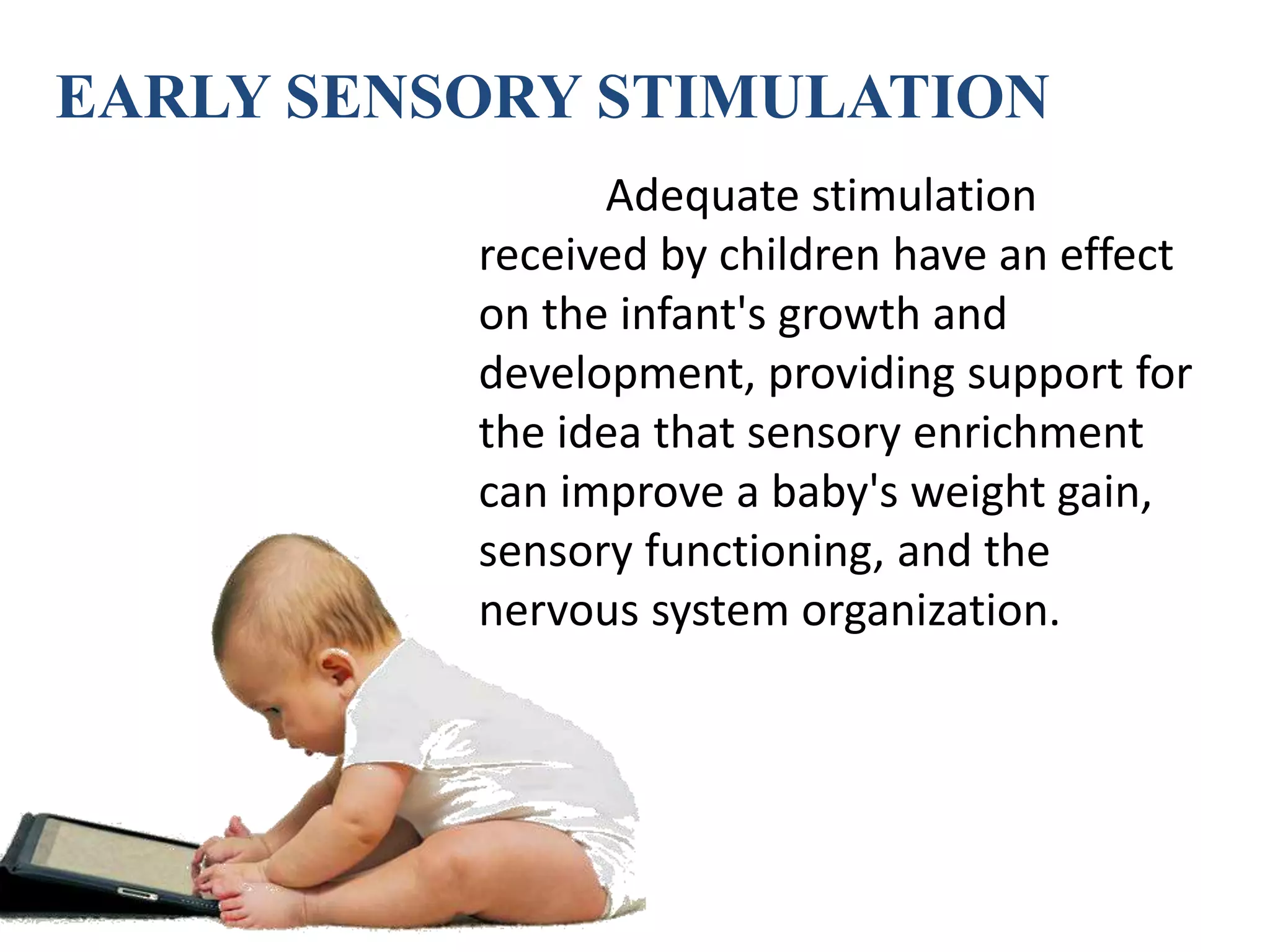 EARLY SENSORY STIMULATION
Adequate stimulation
received by children have an effect
on the infant's growth and
development, providing support for
the idea that sensory enrichment
can improve a baby's weight gain,
sensory functioning, and the
nervous system organization.
 