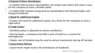 4.Extend of Share Distribution:
>A closely held business (shareholders are known each other) will make it easy
for the company to have a flexible policy
>A widely held company (large,diverse shareholders) will demand higher and
frequent dividends
5.Need for Additional Capital
>Greater the need for additional capital, less likely for the company to have a
rigid policy
6.Trade Cycles:
>Dividend policy is adjusted to market oscillations
>During boom, a company may hold a part of profit as a reserve for
contingencies
>Higher rate of dividend may be used to attract investments during off periods
7.Government Policies
>Government might restrict the distribution of dividends
SHARON M, INSTITUTE OF MANAGEMENT IN KERALA
 
