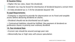 8.Taxation Policy:
>Higher the tax rates, lower the dividends
>Divident-tax may be levied for distribution of dividend beyond a certain limit
>In India dividend tax is 7.5% for dividends beyond 10%
9.Legal Requirements:
>Company is required to provide for depreciation on its fixed and tangible
assets before declaring dividend on shares.
>Dividend should not be distributed out of capita
> Contractual liabilities should be fulfilled ,like,payment of dividend on
preference shares in priority over ordinary dividend
10. Past dividend Rate
>Current rate should be around average past rate
>Abnormally low or high rates will arouse speculation
SHARON M, INSTITUTE OF MANAGEMENT IN KERALA
 