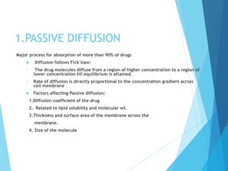 1.PASSIVE DIFFUSION
Major process for absorption of more than 90% of drugs
 Diffusion follows Fick’slaw:
• The drug molecules diffuse from a region of higher concentration to a region of
lower concentration till equilibrium is attained.
• Rate of diffusion is directly proportional to the concentration gradient across
cell membrane
 Factors affecting Passive diffusion:
1.Diffusion coefficient of the drug
2. Related to lipid solubility and molecular wt.
3.Thickness and surface area of the membrane across the
membrane.
4. Size of the molecule
 