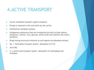 4.ACTIVE TRANSPORT
 Carrier mediated transport (uphill transport)
 Energy is required in the work done by the carrier
 Inhibited by metabolic poisons
 Endogenous substances that are transported actively include sodium,
potassium, calcium, iron, glucose, amino acids and vitamins like niacin,
pyridoxin.
 Drugs having structural similarity to such agents are absorbed actively
 Eg. 1. Pyrimidine transport system –absorption of 5 FU
 and 5 BU
 2. L-amino acid transport system –absorption of methyldopa and
levodopa
 