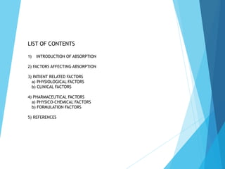 1) INTRODUCTION OF ABSORPTION
2) FACTORS AFFECTING ABSORPTION
3) PATIENT RELATED FACTORS
a) PHYSIOLOGICAL FACTORS
b) CLINICAL FACTORS
4) PHARMACEUTICAL FACTORS
a) PHYSICO-CHEMICAL FACTORS
b) FORMULATION FACTORS
5) REFERENCES
LIST OF CONTENTS
 